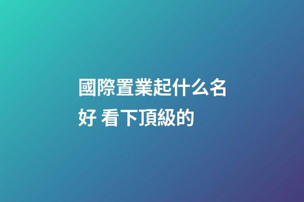 國際置業起什么名好 看下頂級的-第1張-公司起名-玄機派